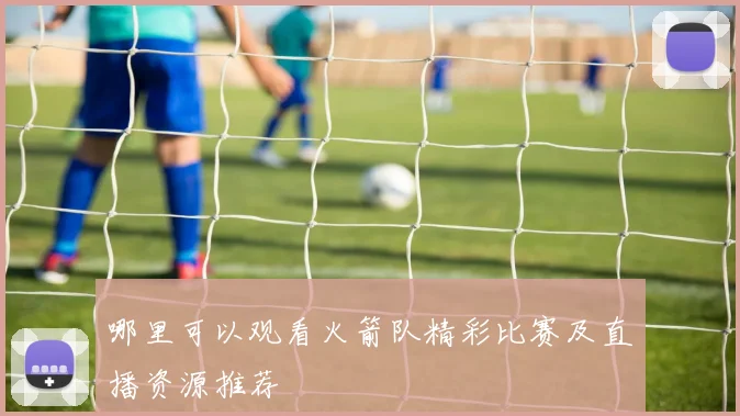 哪里可以观看火箭队精彩比赛及直播资源推荐