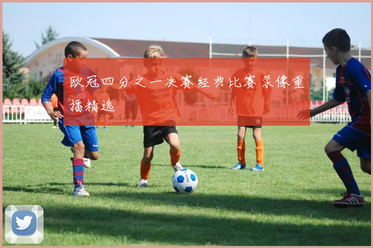 欧冠四分之一决赛经典比赛录像重播精选