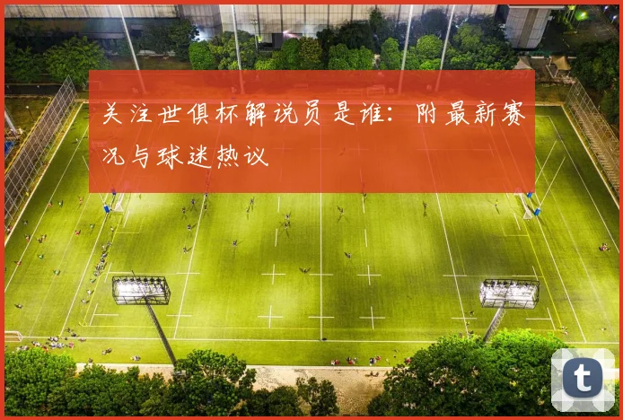 关注世俱杯解说员是谁：附最新赛况与球迷热议