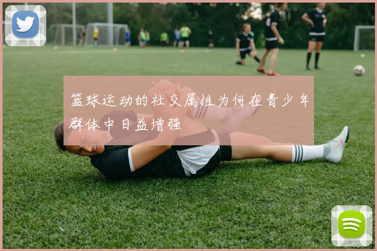 篮球运动的社交属性为何在青少年群体中日益增强